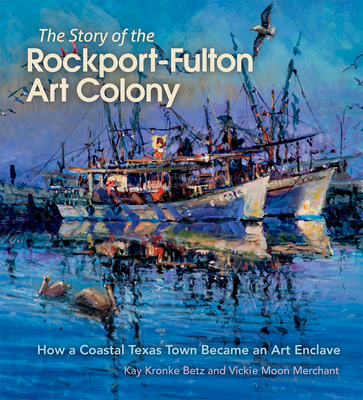 The Story of the Rockport-Fulton Art Colony: How a Coastal Texas Town Became an Art Enclave - Betz, Kay Kronke, and Merchant, Vickie Moon, and Harrist, Robert E. (Foreword by)