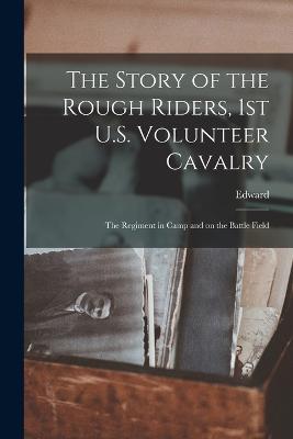 The Story of the Rough Riders, 1st U.S. Volunteer Cavalry: The Regiment in Camp and on the Battle Field - Marshall, Edward 1870-1933