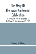 The Story Of The Sesqui-Centennial Celebration Of Pittsburgh, July 4, September 27 To October 3, And November 25, 1908: Illustrated With Portraits Of Prominent Men And Women And Views Taken During The Sesqui- Centennial, Of Marine Parade, Greater...