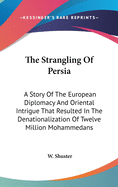 The Strangling Of Persia: A Story Of The European Diplomacy And Oriental Intrigue That Resulted In The Denationalization Of Twelve Million Mohammedans