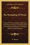 The Strangling Of Persia: A Story Of The European Diplomacy And Oriental Intrigue That Resulted In The Denationalization Of Twelve Million Mohammedans