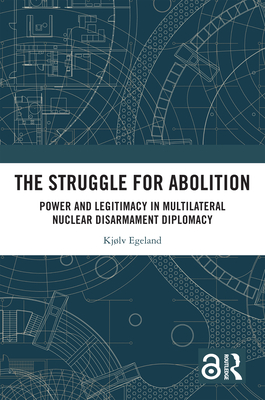 The Struggle for Abolition: Power and Legitimacy in Multilateral Nuclear Disarmament Diplomacy - Egeland, Kjlv