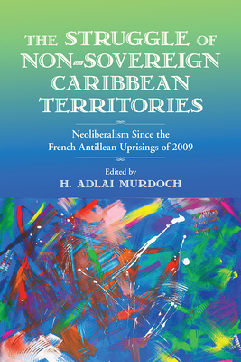 The Struggle of Non-Sovereign Caribbean Territories: Neoliberalism since the French Antillean Uprisings of 2009 - Murdoch, H. Adlai (Editor), and Allen, Rose Mary (Contributions by), and Benedicty-Kokken, Alessandra, Ph.D (Contributions by)