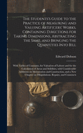 The Students's Guide to the Practice of Measuring and Valuing Artificers' Works, Containing Directions for Taking Dimensions, Abstracting the Same, and Bringing the Quantities Into Bill: With Tables of Constants, for Valuation of Labour and for The...