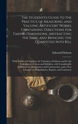 The Students's Guide to the Practice of Measuring and Valuing Artificers' Works, Containing Directions for Taking Dimensions, Abstracting the Same, and Bringing the Quantities Into Bill: With Tables of Constants, for Valuation of Labour and for The... - Dobson, Edward 1816-1908