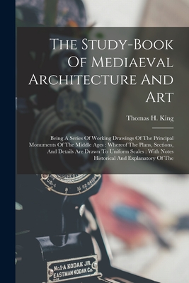The Study-book Of Mediaeval Architecture And Art: Being A Series Of Working Drawings Of The Principal Monuments Of The Middle Ages: Whereof The Plans, Sections, And Details Are Drawn To Uniform Scales: With Notes Historical And Explanatory Of The - King, Thomas H