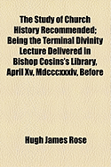 The Study of Church History Recommended: being the Terminal Divinity Lecture Delivered in Bishop Cosins's Library, March XV, MDCCCXXXIV, before the Right Rev. The Dean, The Chapter, and The University of Durham