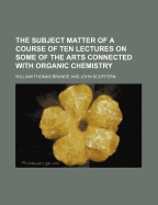 The Subject Matter of a Course of Ten Lectures on Some of the Arts Connected with Organic Chemistry