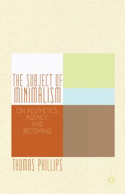 The Subject of Minimalism: On Aesthetics, Agency, and Becoming - Phillips, Thomas