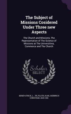 The Subject of Missions Cosidered Under Three new Aspects: The Church and Missions, The Representation of The Science of Missions at The Universitires, Commerce and The Church - Kirkpatrick, L, and Plath, Karl Heinrich Christian