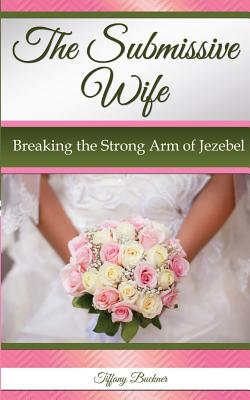 The Submissive Wife: Breaking the Strong Arm of Jezebel - Buckner, Tiffany