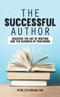 The Successful Author: Discover the Art of Writing and the Business of Publishing - DeHaan, Peter Lyle