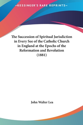 The Succession of Spiritual Jurisdiction in Every See of the Catholic Church in England at the Epochs of the Reformation and Revolution (1881) - Lea, John Walter