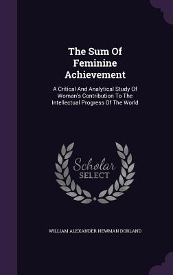 The Sum Of Feminine Achievement: A Critical And Analytical Study Of Woman's Contribution To The Intellectual Progress Of The World - William Alexander Newman Dorland (Creator)