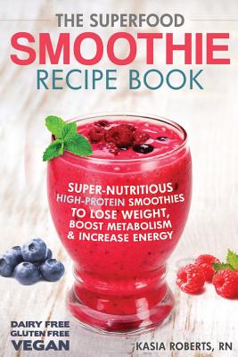 The Superfood Smoothie Recipe Book: Super-Nutritious, High-Protein Smoothies to Lose Weight, Boost Metabolism and Increase Energy - Roberts Rn, Kasia