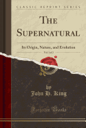 The Supernatural, Vol. 1 of 2: Its Origin, Nature, and Evolution (Classic Reprint)