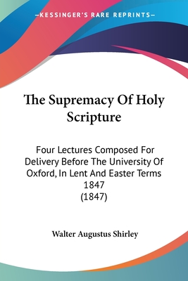 The Supremacy Of Holy Scripture: Four Lectures Composed For Delivery Before The University Of Oxford, In Lent And Easter Terms 1847 (1847) - Shirley, Walter Augustus