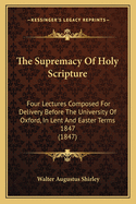 The Supremacy Of Holy Scripture: Four Lectures Composed For Delivery Before The University Of Oxford, In Lent And Easter Terms 1847 (1847)