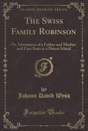 The Swiss Family Robinson: Or Adventures of a Father and Mother and Four Sons in a Desert Island (Classic Reprint)