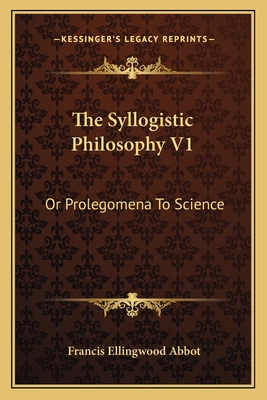 The Syllogistic Philosophy V1: Or Prolegomena To Science - Abbot, Francis Ellingwood