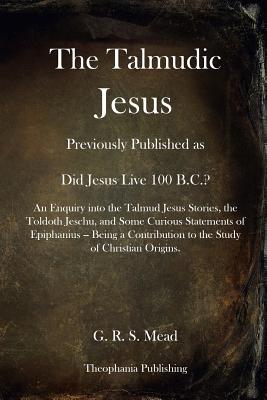 The Talmudic Jesus: Previously Published as Did Jesus Live 100 B.C.? An Enquiry into the Talmud Jesus Stories, the Toldoth Jeschu, and Some Curious Statements of Epiphanius -- Being a Contribution to the Study of Christian Origins. - Mead, G R S