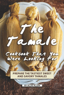 The Tamale Cookbook That You Were Looking For: Prepare the Tastiest Sweet and Savory Tamales