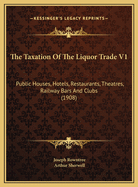 The Taxation of the Liquor Trade V1: Public Houses, Hotels, Restaurants, Theatres, Railway Bars and Clubs (1908)