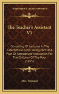 The Teacher's Assistant V1: Consisting of Lectures in the Catechetical Form; Being Part of a Plan of Appropriate Instruction for the Children of the Poor (1855)