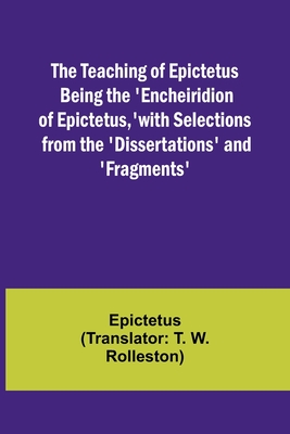 The Teaching of Epictetus Being the 'Encheiridion of Epictetus, ' with Selections from the 'Dissertations' and 'Fragments' - Epictetus, and Rolleston, T W (Translated by)