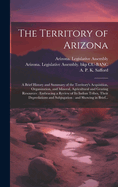 The Territory of Arizona: A Brief History and Summary of the Territory's Acquisition, Organization, and Mineral, Agricultural and Grazing Resources: Embracing a Review of Its Indian Tribes, Their Depredations and Subjugation: and Showing in Brief...