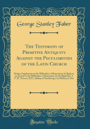 The Testimony of Primitive Antiquity Against the Peculiarities of the Latin Church: Being a Supplement to the Difficulties of Romanism; In Reply to an Answer to the Difficulties of Romanism, by the Right Rev. J. F. M. Trevern, D.D., Bishop of Strasbourg,