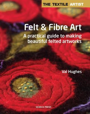 The Textile Artist: Felt & Fibre Art: A Practical Guide to Making Beautiful Felted Artworks - Hughes, Valerie