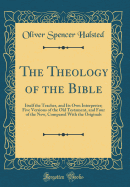 The Theology of the Bible: Itself the Teacher, and Its Own Interpreter; Five Versions of the Old Testament, and Four of the New, Compared with the Originals (Classic Reprint)