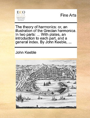 The theory of harmonics: or, an illustration of the Grecian harmonica. In two parts: ... With plates, an introduction to each part, and a general index. By John Keeble, ... - Keeble, John