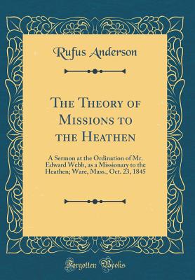 The Theory of Missions to the Heathen: A Sermon at the Ordination of Mr. Edward Webb, as a Missionary to the Heathen; Ware, Mass., Oct. 23, 1845 (Classic Reprint) - Anderson, Rufus