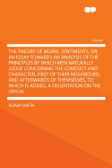The Theory of Moral Sentiments, Or, an Essay Towards an Analysis of the Principles by Which Men Naturally Judge Concerning the Conduct and Character, First of Their Neighbours, and Afterwards of Themselves, to Which Is Added, a Dissertation on the or