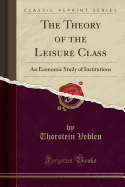 The Theory of the Leisure Class: An Economic Study of Institutions (Classic Reprint)