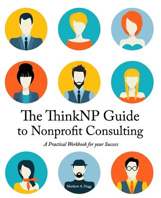The ThinkNP Guide to Nonprofit Consulting: A Practical Workbook for Your Success: Your Step-by-Step Guide to a Successful Business Serving the Nonprofit Sector - Hugg, Matthew a