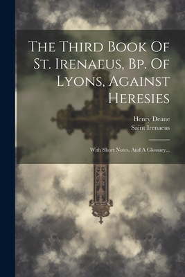 The Third Book of St. Irenaeus, Bp. of Lyons, Against Heresies: With Short Notes, and a Glossary... - Saint Irenaeus (Bishop of Lyon ) (Creator), and Deane, Henry