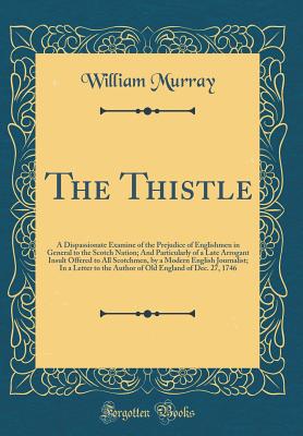 The Thistle: A Dispassionate Examine of the Prejudice of Englishmen in General to the Scotch Nation; And Particularly of a Late Arrogant Insult Offered to All Scotchmen, by a Modern English Journalist; In a Letter to the Author of Old England of Dec. 27, - Murray, William, Sir
