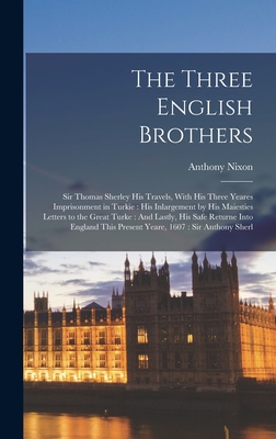 The Three English Brothers: Sir Thomas Sherley His Travels, With His Three Yeares Imprisonment in Turkie: His Inlargement by His Maiesties Letters to the Great Turke: And Lastly, His Safe Returne Into England This Present Yeare, 1607: Sir Anthony Sherl - Nixon, Anthony