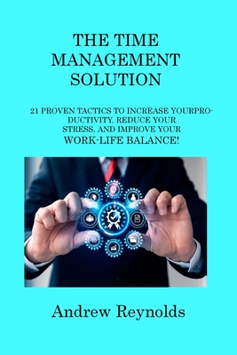 The Time Management Solution: 21 Proven Tactics to Increase Your Productivity, Reduce Your Stress, and Improve Your Work-Life Balance! - Reynolds, Andrew