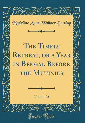 The Timely Retreat, or a Year in Bengal Before the Mutinies, Vol. 1 of 2 (Classic Reprint) - Dunlop, Madeline Anne Wallace