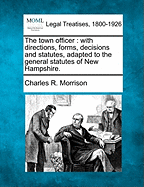 The Town Officer: With Directions, Forms, Decisions and Statutes, Adapted to the General Statutes of New Hampshire (Classic Reprint)