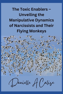 The Toxic Enablers - Unveiling the Manipulative Dynamics of Narcissists and Their Flying Monkeys - Calise, Danielle A