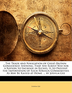 The Trade and Navigation of Great-Britain Considered: Shewing, That the Surest Way for a Nation to Increase in Riches, Is to Prevent the Importation of Such Foreign Commodities As May Be Raised at Home. ... by Joshua Gee
