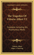 The Tragedies of Vittorio Alfieri V2: Complete, Including His Posthumous Works