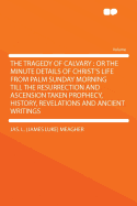 The Tragedy of Calvary: or the Minute Details of Christ's Life From Palm Sunday Morning Till the Resurrection and Ascension Taken Prophecy, History, Revelations and Ancient Writings