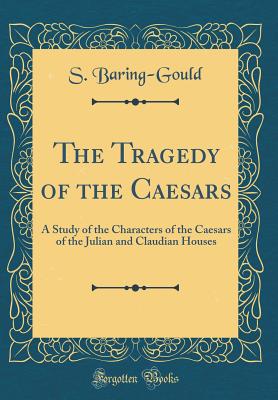 The Tragedy of the Caesars: A Study of the Characters of the Caesars of the Julian and Claudian Houses (Classic Reprint) - Baring-Gould, S