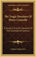 The Tragic Heroines of Pierre Corneille: A Study in French Literature of the Seventeenth Century